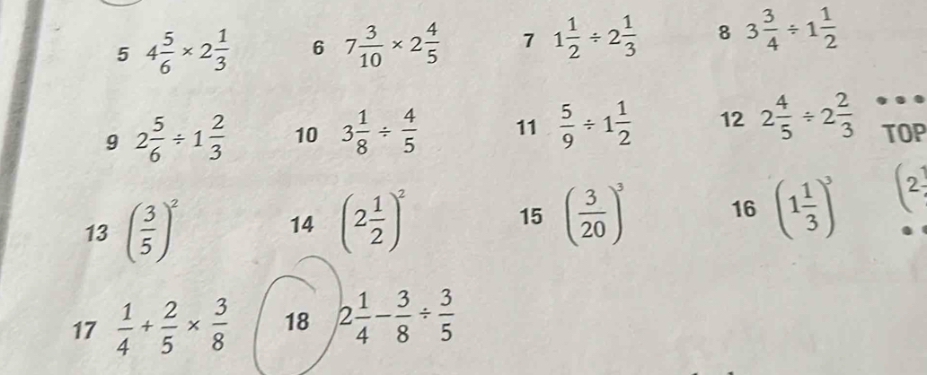 5 4 5/6 * 2 1/3  6 7 3/10 * 2 4/5  7 1 1/2 / 2 1/3  8 3 3/4 / 1 1/2 
9 2 5/6 / 1 2/3  10 3 1/8 /  4/5  11  5/9 / 1 1/2  12 2 4/5 / 2 2/3  TOP 
13 ( 3/5 )^2
1^2
14 (2 1/2 )^2 15 ( 3/20 )^3 16 (1 1/3 )^3 2 
17  1/4 + 2/5 *  3/8  18 2 1/4 - 3/8 /  3/5 