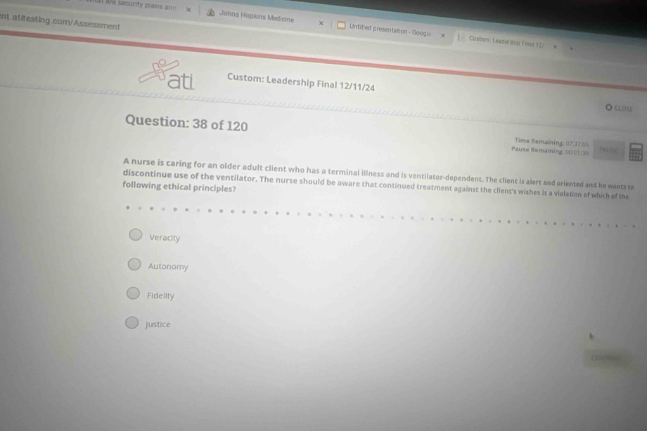 ale securty plans an Johns Hopkns Medicine X Untitied presentation - Googi=
ent.atitesting.com/Assessment
Custorn: Leadership Final 12/
ati Custom: Leadership Final 12/11/24
◎ close
Question: 38 of 120 Pause Remaining: 00:01/30 Time Remaining: 07:37 05 PAU F
A nurse is caring for an older adult client who has a terminal illness and is ventilator-dependent. The client is alert and oriented and he wants to
discontinue use of the ventilator. The nurse should be aware that continued treatment against the client's wishes is a violation of which of the
following ethical principles?
Veracity
Autonomy
Fidelity
Justice