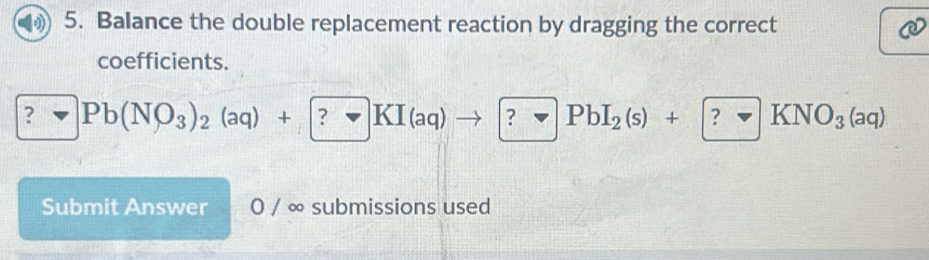 Balance the double replacement reaction by dragging the correct 
coefficients. 
? Pb(NO_3)_2(aq)+?KI(aq)to ?PbI_2(s)+?KNO_3(aq)
Submit Answer 0 / ∞ submissions used