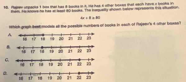 Rajeev unpacks 1 box that has 8 books in it. He has 4 other boxes that each have x books in
them. He knows he has at least 80 books. The inequality shown below represents this situation.
4x+8≥ 80
Which graph best models all the possible numbers of books in each of Rajeev's 4 other boxes?
A
B
C
D