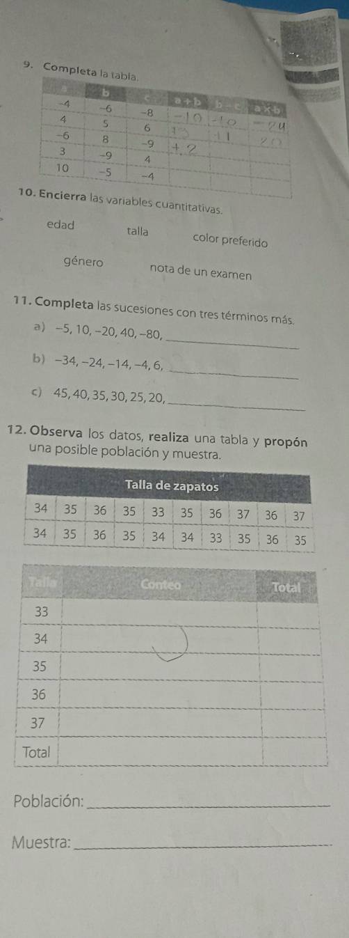 Compl 
s cuantitativas. 
edad talla color preferido 
género nota de un examen 
11. Completa las sucesiones con tres términos más, 
_ 
a -5, 10, -20, 40, -80, 
_ 
b) -34, -24, -14, -4, 6, 
_ 
c) 45, 40, 35, 30, 25, 20, 
12. Observa los datos, realiza una tabla y propón 
una posible población y muestra. 
Población:_ 
Muestra:_