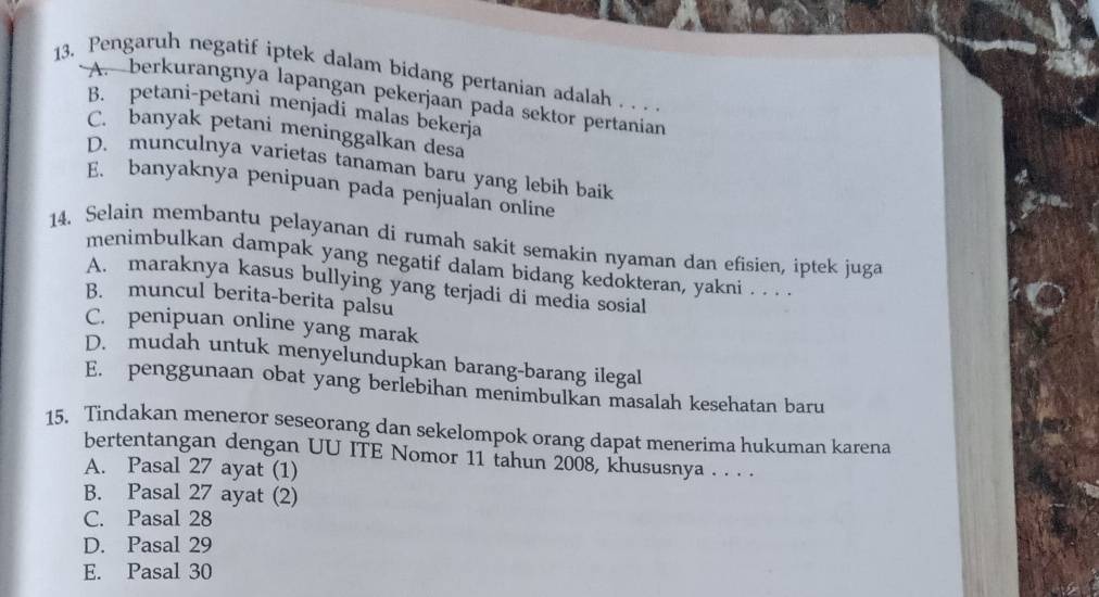 Pengaruh negatif iptek dalam bidang pertanian adalah . . . .
A. berkurangnya lapangan pekerjaan pada sektor pertanian
B. petani-petani menjadi malas bekerja
C. banyak petani meninggalkan desa
D. munculnya varietas tanaman baru yang lebih baik
E. banyaknya penipuan pada penjualan online
14. Selain membantu pelayanan di rumah sakit semakin nyaman dan efisien, iptek juga
menimbulkan dampak yang negatif dalam bidang kedokteran, yakni . . . .
A. maraknya kasus bullying yang terjadi di media sosial
B. muncul berita-berita palsu
C. penipuan online yang marak
D. mudah untuk menyelundupkan barang-barang ilegal
E. penggunaan obat yang berlebihan menimbulkan masalah kesehatan baru
15. Tindakan meneror seseorang dan sekelompok orang dapat menerima hukuman karena
bertentangan dengan UU ITE Nomor 11 tahun 2008, khususnya . . . .
A. Pasal 27 ayat (1)
B. Pasal 27 ayat (2)
C. Pasal 28
D. Pasal 29
E. Pasal 30