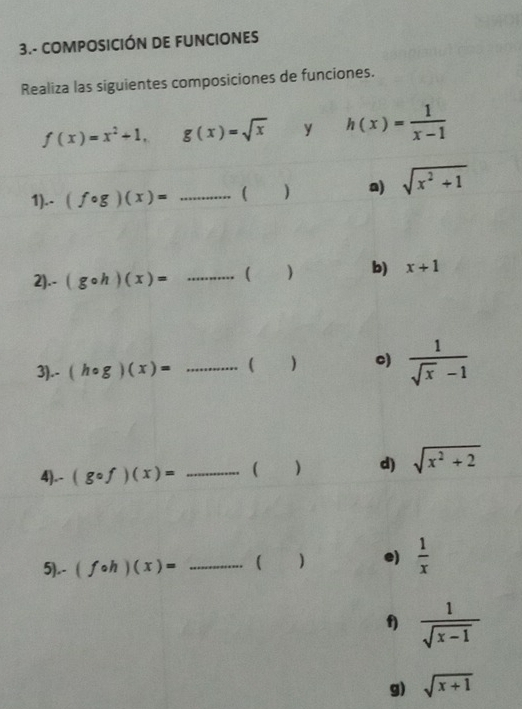 3.- COMPOSICIÓN DE FUNCIONES 
Realiza las siguientes composiciones de funciones.
f(x)=x^2+1, g(x)=sqrt(x) y h(x)= 1/x-1 
1).- (fcirc g)(x)= _( ] a) sqrt(x^2+1)
2).- (gcirc h)(x)= _ ) b) x+1
3).- (hcirc g)(x)= _ 
) c)  1/sqrt(x)-1 
4).- (gcirc f)(x)= _ 
d) sqrt(x^2+2)
5).. (fcirc h)(x)= _( ] e)  1/x 
f)  1/sqrt(x-1) 
g) sqrt(x+1)