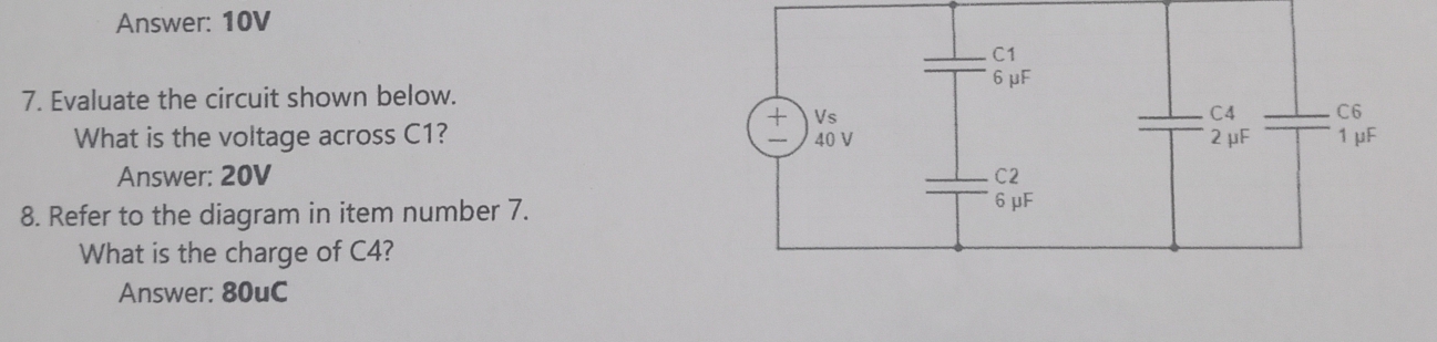 Answer: 10V
C1
6μF
7. Evaluate the circuit shown below.
+ Vs C4 C6
What is the voltage across C1? 40 V 2μF 1 μF
Answer: 20V C2
8. Refer to the diagram in item number 7. 6 μF
What is the charge of C4?
Answer: 80uC