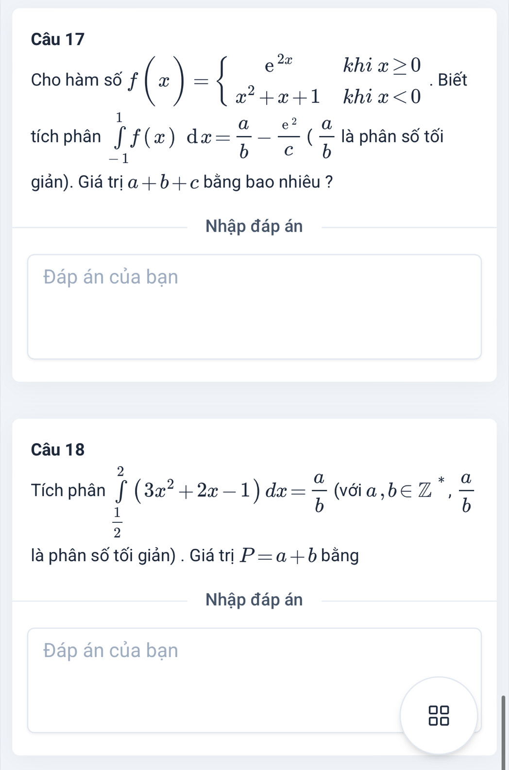 Cho hàm số f(x)=beginarrayl e^(2x)khix≥ 0 x^2+x+1khix<0endarray.. Biết 
tích phân ∈tlimits _(-1)^1f(x)dx= a/b - e^2/c ( a/b  là phân số tối 
giản). Giá trị a+b+c bằng bao nhiêu ? 
Nhập đáp án 
Đáp án của bạn 
Câu 18 
Tích phân ∈tlimits _ 1/2 ^2(3x^2+2x-1)dx= a/b  (với a,b∈ Z^*,  a/b 
là phân số tối giản) . Giá trị P=a+b bằng 
Nhập đáp án 
Đáp án của bạn