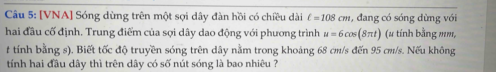 [VNA] Sóng dừng trên một sợi dây đàn hồi có chiều dài ell =108cm , đang có sóng dừng với 
hai đầu cố định. Trung điểm của sợi dây dao động với phương trình u=6cos (8π t) (u tính bằng mm, 
t tính bằng s). Biết tốc độ truyền sóng trên dây nằm trong khoảng 68 cm/s đến 95 cm/s. Nếu không 
tính hai đầu dây thì trên dây có số nút sóng là bao nhiêu ?