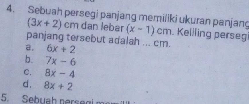 Sebuah persegi panjang memiliki ukuran panjang
(3x+2)cm dan lebar (x-1)cm. Keliling persegi
panjang tersebut adalah ... cm.
a. 6x+2
b. 7x-6
C. 8x-4
d. 8x+2
5. Sebuah persegi