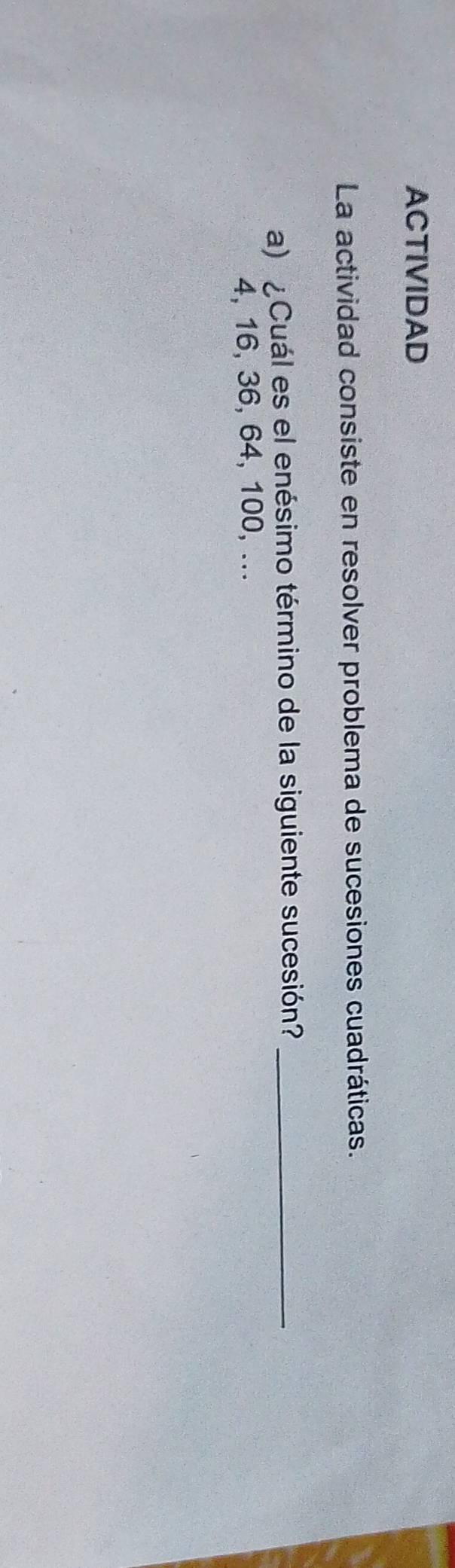 ACTIVIDAD 
La actividad consiste en resolver problema de sucesiones cuadráticas. 
a) ¿Cuál es el enésimo término de la siguiente sucesión?_
4, 16, 36, 64, 100, ...