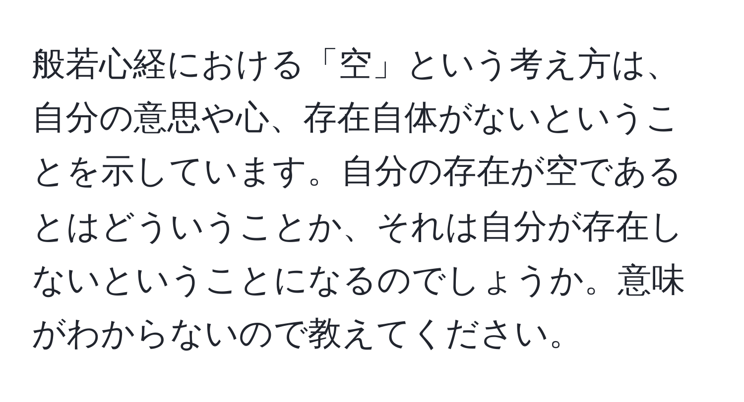 般若心経における「空」という考え方は、自分の意思や心、存在自体がないということを示しています。自分の存在が空であるとはどういうことか、それは自分が存在しないということになるのでしょうか。意味がわからないので教えてください。