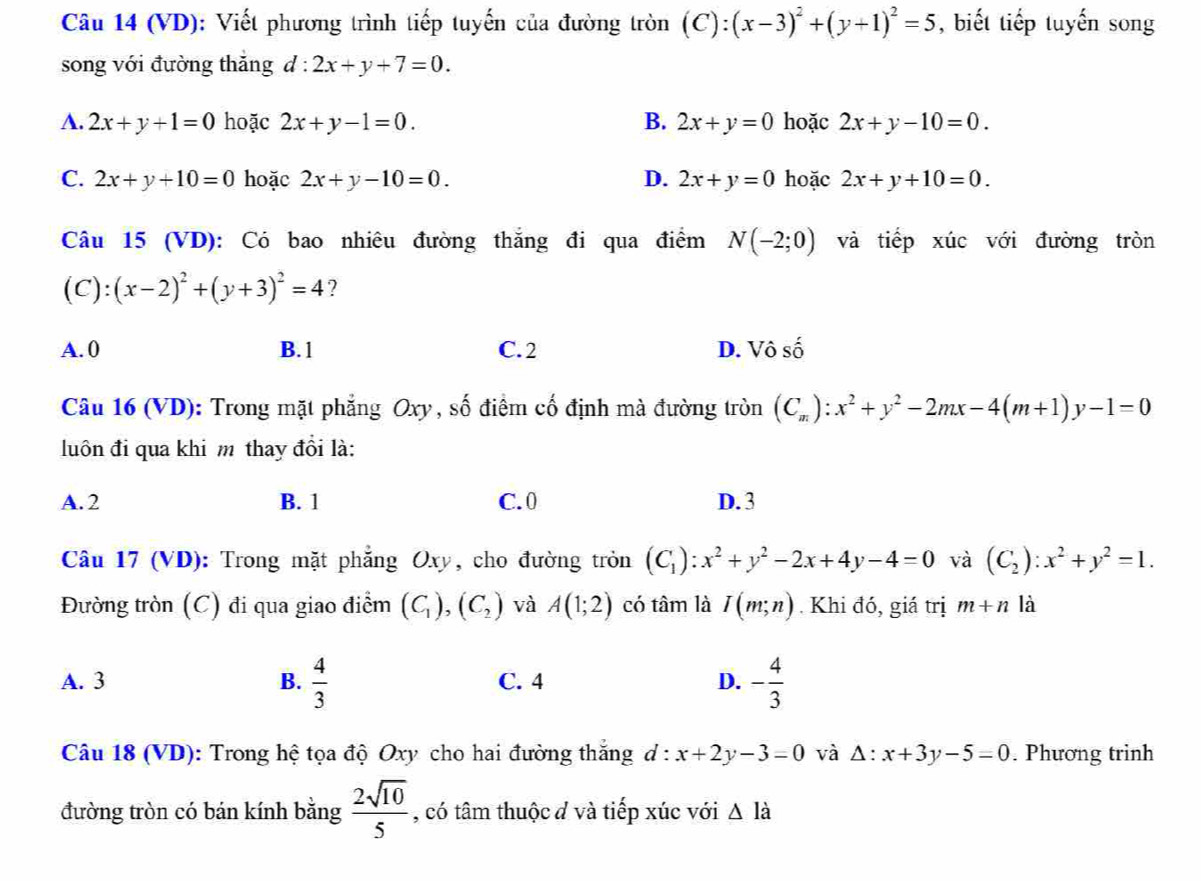 (VD): Viết phương trình tiếp tuyến của đường tròn (C):(x-3)^2+(y+1)^2=5 , biết tiếp tuyến song
song với đường thăng d:2x+y+7=0.
A. 2x+y+1=0 hoặc 2x+y-1=0. B. 2x+y=0 hoặc 2x+y-10=0.
C. 2x+y+10=0 hoặc 2x+y-10=0. D. 2x+y=0 hoặc 2x+y+10=0.
Câu 15 (VD): Có bao nhiêu đường thắng đi qua điểm N(-2;0) và tiếp xúc với đường tròn
(C):(x-2)^2+(y+3)^2=4 ?
A. 0 B. 1 C. 2 D. Vô số
Câu 16 (VD): Trong mặt phẳng Oxy , số điểm cố định mà đường tròn (C_m):x^2+y^2-2mx-4(m+1)y-1=0
luôn đi qua khi m thay đổi là:
A. 2 B. 1 C. 0 D. 3
Câu 17 (VD): Trong mặt phẳng Oxy, cho đường tròn (C_1):x^2+y^2-2x+4y-4=0 và (C_2):x^2+y^2=1.
Đường tròn (C) đi qua giao điểm (C_1),(C_2) và A(1;2) có tâm là I(m;n). Khi đó, giá trị m+n là
A. 3 B.  4/3  C. 4 D. - 4/3 
Câu 18 (VD): Trong hệ tọa độ Oxy cho hai đường thắng d : x+2y-3=0 và △ :x+3y-5=0. Phương trinh
đường tròn có bán kính bằng  2sqrt(10)/5  , có tâm thuộc đ và tiếp xúc với △ Idot a