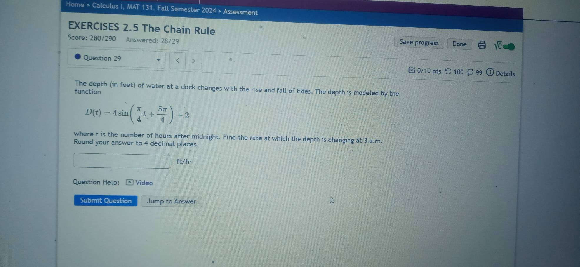 Home > Calculus I, MAT 131, Fall Semester 2024 > Assessment 
EXERCISES 2.5 The Chain Rule 
Score: 280/290 Answered: 28/29 
Save progress Done sqrt(0) 
Question 29 > 
□0/10 pts つ 100 $ 99 ⓘ Details 
The depth (in feet) of water at a dock changes with the rise and fall of tides. The depth is modeled by the 
function
D(t)=4sin ( π /4 t+ 5π /4 )+2
where t is the number of hours after midnight. Find the rate at which the depth is changing at 3 a.m. 
Round your answer to 4 decimal places.
ft/hr
Question Help: ] Video 
Submit Question Jump to Answer