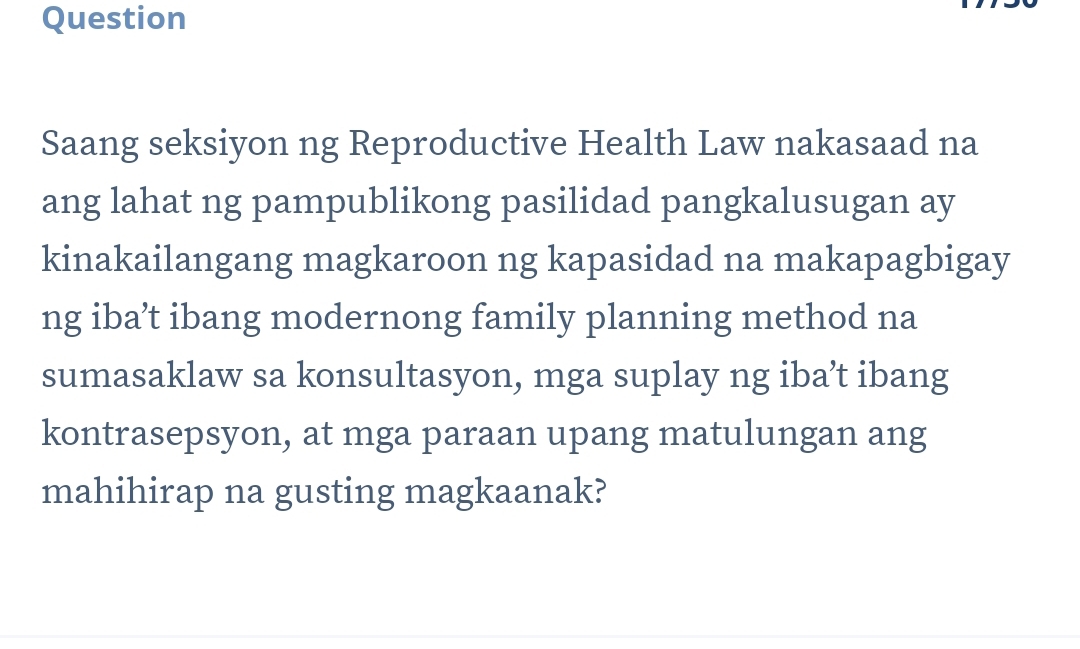 Question 
Saang seksiyon ng Reproductive Health Law nakasaad na 
ang lahat ng pampublikong pasilidad pangkalusugan ay 
kinakailangang magkaroon ng kapasidad na makapagbigay 
ng iba’t ibang modernong family planning method na 
sumasaklaw sa konsultasyon, mga suplay ng iba’t ibang 
kontrasepsyon, at mga paraan upang matulungan ang 
mahihirap na gusting magkaanak?