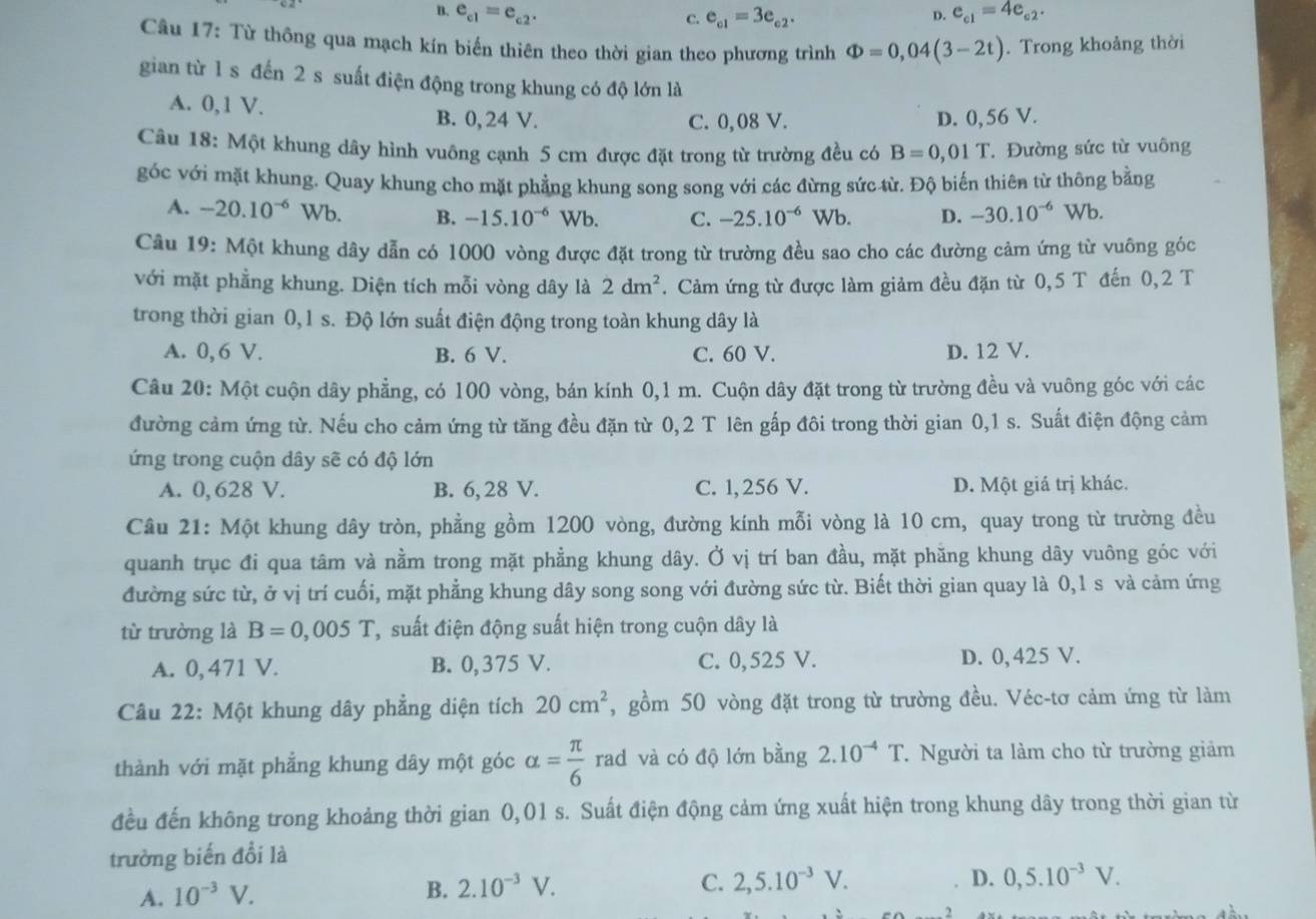 B. e_c1=e_c2. e_c1=3e_c2.
C.
D. e_c1=4e_c2.
Câu 17: Từ thông qua mạch kín biến thiên theo thời gian theo phương trình Phi =0,04(3-2t). Trong khoảng thời
gian từ 1 s đến 2 s suất điện động trong khung có độ lớn là
A. 0,1 V. B. 0, 24 V. D. 0,56 V.
C. 0,08 V.
Câu 18: Một khung dây hình vuông cạnh 5 cm được đặt trong từ trường đều có B=0,01T Đường sức từ vuông
góc với mặt khung. Quay khung cho mặt phẳng khung song song với các đừng sức từ. Độ biến thiên từ thông bằng
A. -20.10^(-6) Wb. B. -15.10^(-6) Wb. C. -25.10^(-6) Wh D. -30.10^(-6) Wb.
Câu 19: Một khung dây dẫn có 1000 vòng được đặt trong từ trường đều sao cho các đường cảm ứng từ vuông góc
với mặt phẳng khung. Diện tích mỗi vòng dây là 2dm^2 1  Cảm ứng từ được làm giảm đều đặn từ 0,5 T đến 0,2 T
trong thời gian 0,1 s. Độ lớn suất điện động trong toàn khung dây là
A. 0, 6 V. B. 6 V. C. 60 V. D. 12 V.
Câu 20: Một cuộn dây phẳng, có 100 vòng, bán kính 0,1 m. Cuộn dây đặt trong từ trường đều và vuông góc với các
đường cảm ứng từ. Nếu cho cảm ứng từ tăng đều đặn từ 0, 2 T lên gấp đôi trong thời gian 0,1 s. Suất điện động cảm
ứng trong cuộn dây sẽ có độ lớn
A. 0, 628 V. B. 6,28 V. C. 1, 256 V. D. Một giá trị khác.
Câu 21: Một khung dây tròn, phẳng gồm 1200 vòng, đường kính mỗi vòng là 10 cm, quay trong từ trường đều
quanh trục đi qua tâm và nằm trong mặt phẳng khung dây. Ở vị trí ban đầu, mặt phăng khung dây vuông góc với
đường sức từ, ở vị trí cuối, mặt phẳng khung dây song song với đường sức từ. Biết thời gian quay là 0,1 s và cảm ứng
từ trường là B=0,005T Csuất điện động suất hiện trong cuộn dây là
A. 0, 471 V. B. 0,375 V. C. 0,525 V. D. 0,425 V.
Câu 22: Một khung dây phẳng diện tích 20cm^2 , gồm 50 vòng đặt trong từ trường đều. Véc-tơ cảm ứng từ làm
thành với mặt phẳng khung dây một góc alpha = π /6  rad và có độ lớn bằng 2.10^(-4)T.. Người ta làm cho từ trường giảm
đều đến không trong khoảng thời gian 0,01 s. Suất điện động cảm ứng xuất hiện trong khung dây trong thời gian từ
trường biến đổi là
A. 10^(-3)V.
B. 2.10^(-3)V. C. 2,5.10^(-3)V.
D. 0,5.10^(-3)V.