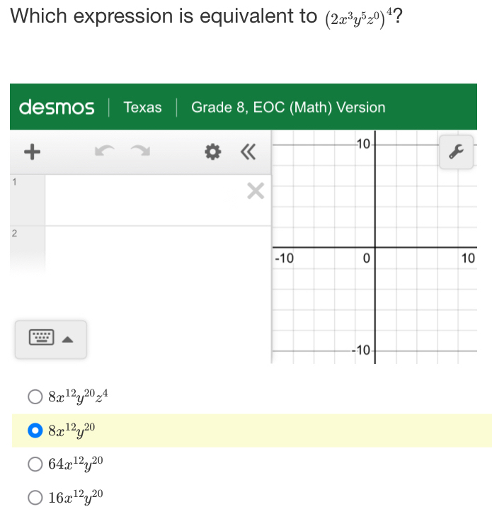 Which expression is equivalent to (2x^3y^5z^0)^4 ?
desmos Texas Grade 8, EOC (Math) Version
+
1
X
2...
8x^(12)y^(20)z^4
8x^(12)y^(20)
64x^(12)y^(20)
16x^(12)y^(20)