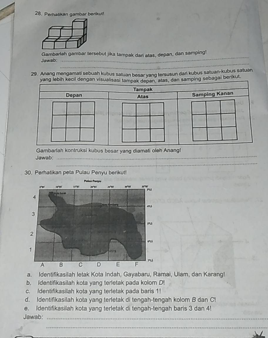 Perhatikan gambar berikut! 
Gambarlah gambar tersebut jika tampak darl atas, depan, dan samping! 
_ 
Jawab: 
_ 
29. Anang mengamati sebuah kubus satuan besar yang tersusun dari kubus satuan-kubus satuan 
ebagai berikut. 
_ 
Gambarlah kontruksi kubus besar yang diamati oleh Anang! 
_ 
Jawab: 
30. Perhatikan peta Pulau Penyu berikut! 
a. Identifikasilah letak Kota Indah, Gayabaru, Ramai, Ulam, dan Karang! 
b. Identifikasilah kota yang terletak pada kolom D! 
c. Identifikasilah kota yang terletak pada baris 1! 
d. Identifikasilah kota yang terletak di tengah-tengah kolom B dan C! 
e. Identifikasilah kota yang terletak di tengah-tengah baris 3 dan 4! 
Jawab:_ 
_