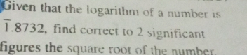 Given that the logarithm of a number is
T.8732, find correct to 2 significant 
figures the square root of the number.