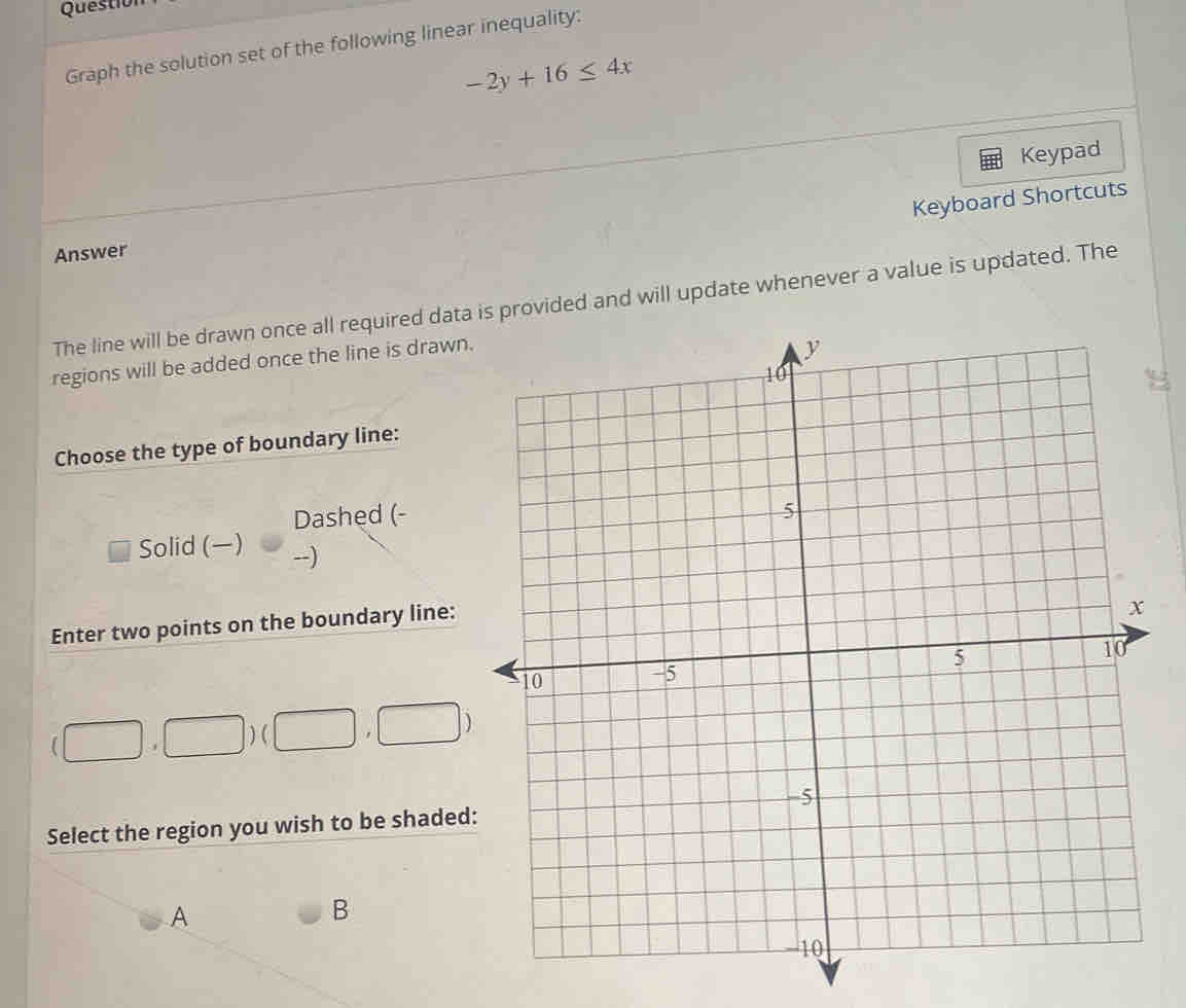 Question
Graph the solution set of the following linear inequality:
-2y+16≤ 4x
Keypad
Keyboard Shortcuts
Answer
The line will be drawn once all required data provided and will update whenever a value is updated. The
regions will be added once the line is drawn
Choose the type of boundary line:
Dashed (-
Solid () --)
Enter two points on the boundary line:
(□ ,□ )(□ ,□ )
Select the region you wish to be shaded
A
B