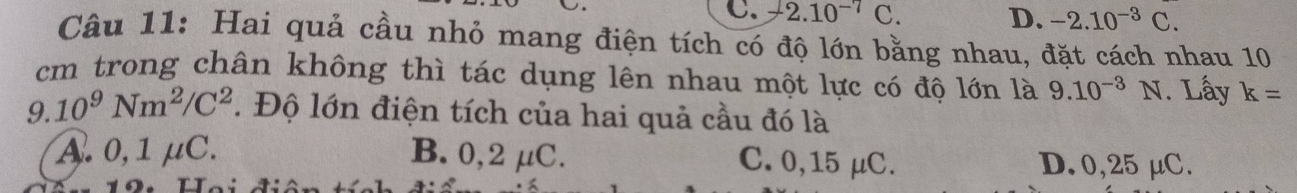 C. A2.10^(-7)C. D. -2.10^(-3)C. 
Câu 11: Hai quả cầu nhỏ mang điện tích có độ lớn bằng nhau, đặt cách nhau 10
cm trong chân không thì tác dụng lên nhau một lực có độ lớn là 9.10^(-3) N. Lấy k=
G.10^9Nm^2/C^2. Độ lớn điện tích của hai quả cầu đó là
A. 0,1 μC. B. 0,2 μC.
C. 0,15 μC. D. 0,25 μC.
19. Hgi