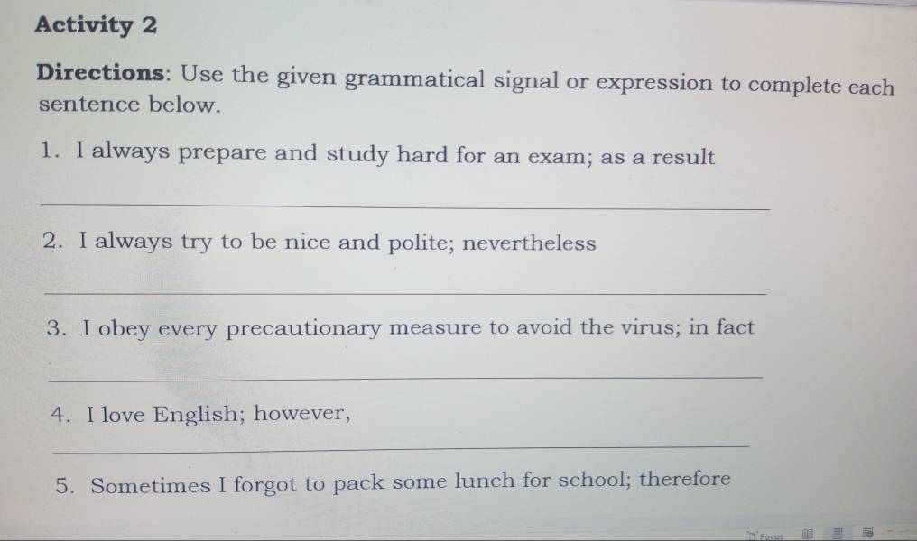 Activity 2 
Directions: Use the given grammatical signal or expression to complete each 
sentence below. 
1. I always prepare and study hard for an exam; as a result 
_ 
2. I always try to be nice and polite; nevertheless 
_ 
3. I obey every precautionary measure to avoid the virus; in fact 
_ 
4. I love English; however, 
_ 
5. Sometimes I forgot to pack some lunch for school; therefore