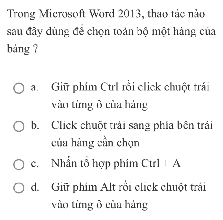 Trong Microsoft Word 2013, thao tác nào
sau đây dùng để chọn toàn bộ một hàng của
bảng ?
a. Giữ phím Ctrl rồi click chuột trái
vào từng ô của hàng
b. Click chuột trái sang phía bên trái
của hàng cần chọn
c. Nhấn tổ hợp phím Ctrl + A
d. Giữ phím Alt rồi click chuột trái
vào từng ô của hàng