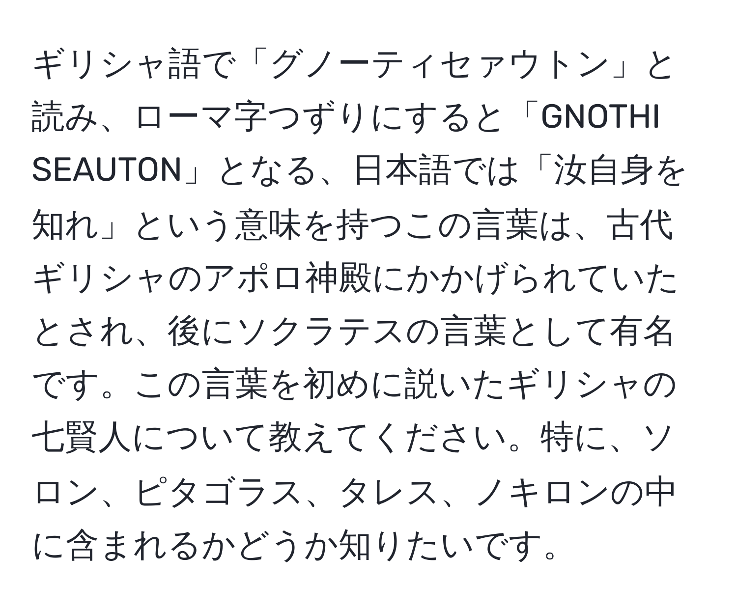 ギリシャ語で「グノーティセァウトン」と読み、ローマ字つずりにすると「GNOTHI SEAUTON」となる、日本語では「汝自身を知れ」という意味を持つこの言葉は、古代ギリシャのアポロ神殿にかかげられていたとされ、後にソクラテスの言葉として有名です。この言葉を初めに説いたギリシャの七賢人について教えてください。特に、ソロン、ピタゴラス、タレス、ノキロンの中に含まれるかどうか知りたいです。