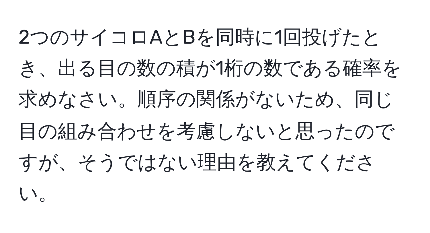 2つのサイコロAとBを同時に1回投げたとき、出る目の数の積が1桁の数である確率を求めなさい。順序の関係がないため、同じ目の組み合わせを考慮しないと思ったのですが、そうではない理由を教えてください。