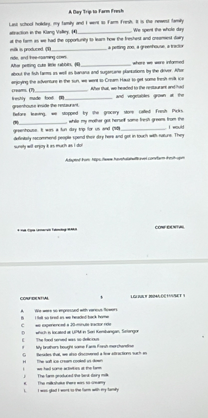 A Day Trip to Farm Fresh
Last school holiday, my family and I went to Farm Fresh. It is the newest family
attraction in the Klang Valley, (4) _We spent the whole day
at the farm as we had the opportunity to learn how the freshest and creamiest dairy
milk is produced. (5) _a petting zoo, a greenhouse, a tractor
ride, and free-roaming cows.
After petting cute little rabbits. (6)_ where we were informed 
about the fish farms as well as banana and sugarcane plantations by the driver. After
enjoying the adventure in the sun, we went to Cream Hauz to get some fresh milk ice
creams. (7)_ After that, we headed to the restaurant and had
freshly made food. (8)_ and vegetables grown at the
greenhouse inside the restaurant.
Before leaving, we stopped by the grocery store called Fresh Picks.
(9)_ while my mother got herself some fresh greens from the
greenhouse. It was a fun day trip for us and (10) _I would
definitely recommend people spend their day here and get in touch with nature. They
surely will enjoy it as much as I do!
Adapted from: https://www.havehalalwiftravel.com/farm-fresh-upm
# Hak Cipia Lniverws Teknologi MARA CONFIDENTIAL
CONFIDENTIAL s LG/JULY 2024/LCC111/SET 1
A We were so impressed with various flowers
B I felt so tired as we headed back home
C we experenced a 20-minute tractor ride
D which is located at UPM in Seri Kembangan, Selangor
E The food served was so delicious
F My brothers bought some Farm Fresh merchandise
G Besides that, we also discovered a few attractions such as
H The soft ice cream cooled us down
we had some activities at the farm 
J The farm produced the best dairy milk
K The milkshake there was so creamy
L I was glad I went to the farm with my family