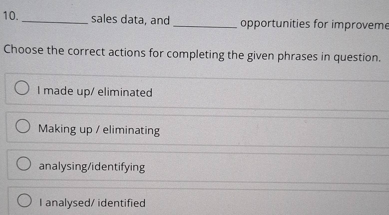 sales data, and
_opportunities for improveme
Choose the correct actions for completing the given phrases in question.
I made up/ eliminated
Making up / eliminating
analysing/identifying
I analysed/ identified