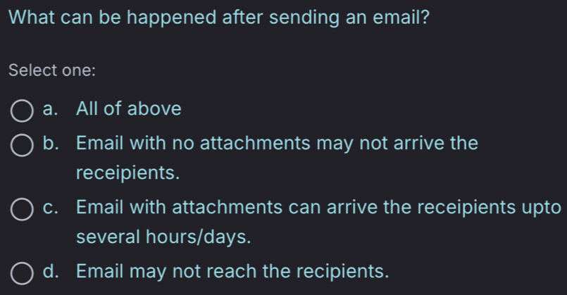 What can be happened after sending an email?
Select one:
a. All of above
b. Email with no attachments may not arrive the
receipients.
c. Email with attachments can arrive the receipients upto
several hours/days.
d. Email may not reach the recipients.