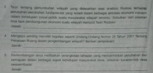 Teori tentang pertumbuhan wilayah yang didasarkan atas analisis Rostow terhadap 
perubahan-perubahan fundamental yang terjadi dalam berbagai aktivitas ekonomi maupun 
dalam kehidupan sosial-politik suatu masyarakat wilayah tertentu. Sebutkan dan jelaskan 
lima fase pembangunan ekonomi suatu wilayah menurut Teori Rostow 
_ 
Jawab: 
_ 
4. Mengapa penting memiliki regulasi seperti Undang-Undang Nomor 26 Tahun 2007 Tentang 
Penataan Ruang dalam pengembangan wilayah? Berikan penjelasan! 
Jawab: 
_ 
_ 
5. Perkembangan desa melibatkan serangkaian tahapan yang mencerminkan perubahan dan 
kemajuan dalam berbagai aspek kehidupan masyarakat desa. Jelaskan karakteristik desa 
swasembada! 
Jawab:_