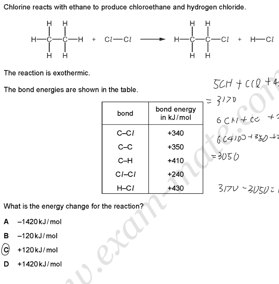 Chlorine reacts with ethane to produce chloroethane and hydrogen chloride.
H-prodlimits _(Hto H)^H[-H+Cl-Clto H-C-Cl]^H-Cl+H-Cl
The reaction is exothermic.
The bond energies are shown in the table.
What is the energy change for the reaction?
A -1420kJ/mol
B -120kJ/mol
C +120kJ/mol
D +1420kJ/mol