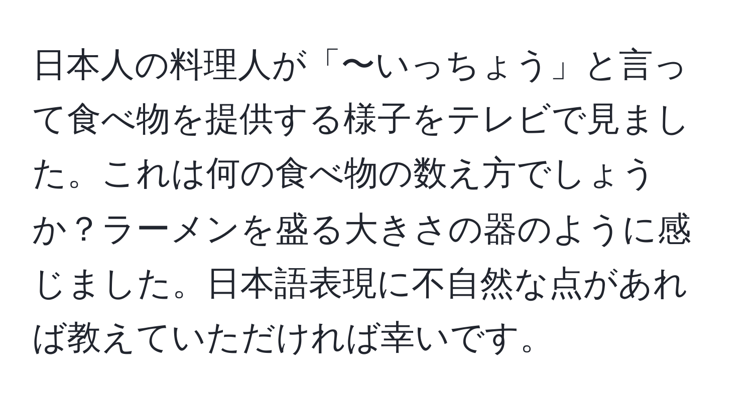 日本人の料理人が「〜いっちょう」と言って食べ物を提供する様子をテレビで見ました。これは何の食べ物の数え方でしょうか？ラーメンを盛る大きさの器のように感じました。日本語表現に不自然な点があれば教えていただければ幸いです。