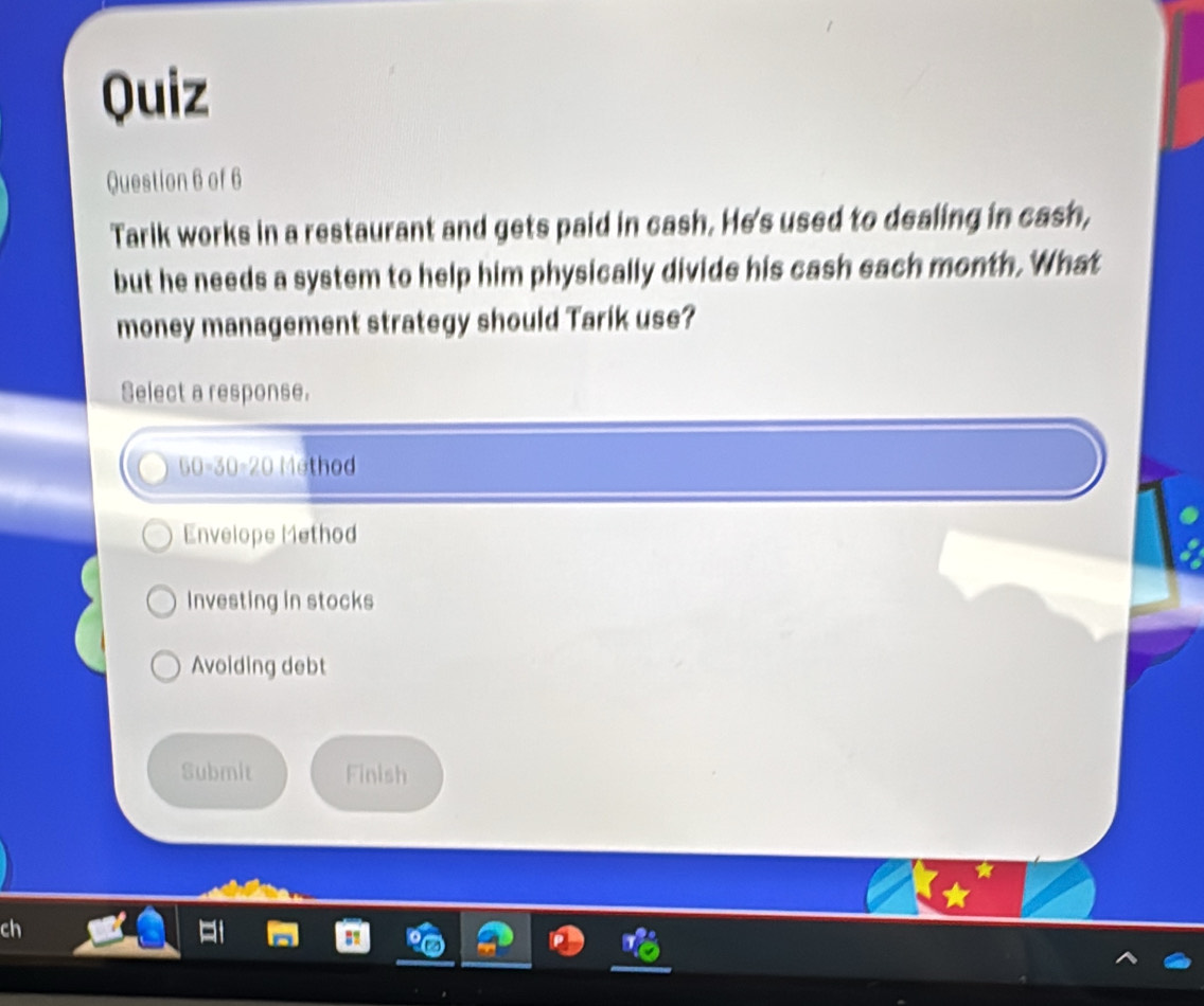 Quiz
Question 6 of 6
Tarik works in a restaurant and gets paid in cash. He's used to dealing in cash,
but he needs a system to help him physically divide his cash each month. What
money management strategy should Tarik use?
Select a response.
G 1=30 ∠ O Method
Envelope Method
Investing in stocks
Avoiding debt
Submit Finish
ch