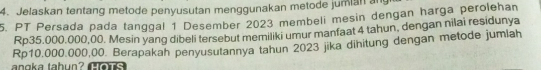 Jelaskan tentang metode penyusutan menggunakan metode jumian an 
5. PT Persada pada tanggal 1 Desember 2023 membeli mesin dengan harga perolehan
Rp35.000.000,00. Mesin yang dibeli tersebut memiliki umur manfaat 4 tahun, dengan nilai residunya
Rp10.000.000,00. Berapakah penyusutannya tahun 2023 jika dihitung dengan metode jumlah 
angka tahun? C e