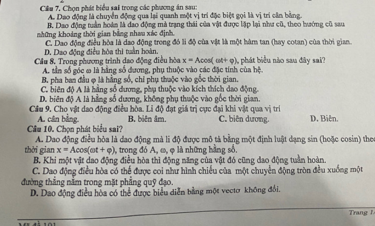 Chọn phát biểu sai trong các phương án sau:
A. Dao động là chuyển động qua lại quanh một vị trí đặc biệt gọi là vị trí cần bằng.
B. Dao động tuần hoàn là đao động mà trạng thái của vật được lặp lại như cũ, theo hướng cũ sau
những khoảng thời gian bằng nhau xác định.
C. Dao động điều hòa là dao động trong đó li độ của vật là một hàm tan (hay cotan) của thời gian.
D. Dao động điều hòa thì tuần hoàn.
Câu 8. Trong phương trình dao động điều hòa x=Acos (omega t+varphi ) ,phát biểu nào sau đây sai?
A. tần số góc ω là hằng số dương, phụ thuộc vào các đặc tính của hệ.
B. pha ban đầu φ là hằng số, chỉ phụ thuộc vào gốc thời gian.
C. biên độ A là hằng số dương, phụ thuộc vào kích thích dao động.
D. biên độ A là hằng số dương, không phụ thuộc vào gốc thời gian.
Câu 9. Cho vật dao động điều hòa. Li độ đạt giá trị cực đại khi vật qua vị trí
A. cân bằng. B. biên âm. C. biên dương. D. Biên.
Câu 10. Chọn phát biểu sai?
A. Dao động điều hòa là dao động mà li độ được mô tả bằng một định luật dạng sin (hoặc cosin) theo
thời gian x=Acos (omega t+varphi ) 0, trong đó A, ω, φ là những hằng số.
B. Khi một vật dao động điều hòa thì động năng của vật đó cũng dao động tuần hoàn.
C. Dao động điều hòa có thế được coi như hình chiếu của một chuyển động tròn đều xuống một
đường thắng nằm trong mặt phắng quỹ đạo.
D. Dao động điều hòa có thể được biểu diễn bằng một vectơ không đổi.
Trang 1