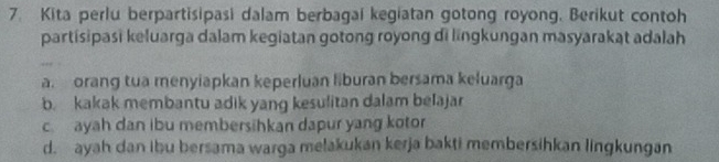 Kita perlu berpartisipasi dalam berbagai kegiatan gotong royong. Berikut contoh
partisipasi keluarga dalam kegiatan gotong royong di lingkungan masyarakat adalah
a. orang tua menyiapkan keperluan liburan bersama keluarga
b. kakak membantu adik yang kesulitan dalam belajar
cayah dan ibu membersihkan dapur yang kotor
d. ayah dan ibu bersama warga melakukan kerja bakti membersihkan lingkungan