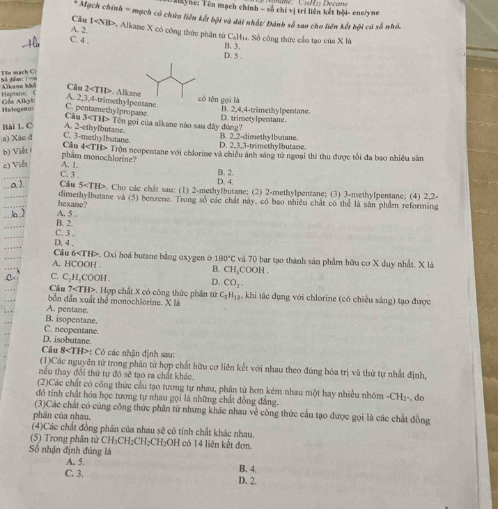 Ilkyne: Tên mạch chính - số chí vị trí liên kết bội- ene/yne
Mạch chính = mạch có chứa liên kết bội và dài nhất/ Đánh số sao cho liên kết bội có số nhỏ.
A. 2.
Câu 1 * Alkane X có công thức phân từ 6 H4. Số công thức cầu tạo của X là
C. 4 .
-fi
B. 3.
D. 5 .
Số đêm: 1 == Tên mạch C:
Alkane khô Câu
Heptane; C 2 . Alkane
Gốe Alkyl:
có tên gọi là
A. 2,3,4-trimethylpentane.
B. 2,4,4-trimethylpentane.
Câu D. trimetylpentane.
Halogeno: C. pentamethylpropane. 3 Tên gọi của alkane nào sau đây đủng?
Bài 1. C A. 2-ethylbutane. B. 2,2-dimethylbutane.
a) Xác đ C. 3-methylbutane. D. 2,3,3-trimethylbutane.
Câu
b) Viết 4 Trộn neopentane với chlorine và chiều ánh sáng tử ngoại thì thu được tối đa bao nhiêu sản
pham monochlorine?
c) Viết A. 1.
B. 2.
C. 3 . D. 4.
a). Câu 5 . Cho các chất sau: (1) 2-methylbutane; (2) 2-methylpentane; (3) 3-methylpentane; (4) 2,2-
dimethyIbutane và (5) benzene. Trong số các chất này, có bao nhiêu chất có thể là sản phẩm reforming
hexane?
b.) A. 5 .
B. 2.
C. 3 .
D. 4 .
Câu 6 . Oxi hoá butane bằng oxygen ở 180°C và 70 bar tạo thành sản phẩm hữu cơ X duy nhất. X là
A. HCOOH . COOH .
B. CH_3
C. C_2H_5COOH.
D. CO_2.
Câu 7 . Hợp chất X có công thức phân từ C_5H_12 4, khi tác dụng với chlorine (có chiếu sáng) tạo được
bốn đẫn xuất thể monochlorine. X là
A. pentane.
B. isopentane.
C. neopentane.
D. isobutane.
Câu 8 ::  Có các nhận định sau:
(1)Các nguyên tử trong phân tử hợp chất hữu cơ liên kết với nhau theo đúng hóa trị và thứ tự nhất định,
nều thay đồi thứ tự đó sẽ tạo ra chất khác.
(2)Các chất có công thức cầu tạo tương tự nhau, phân tử hơn kém nhau một hay nhiều nhóm -CH_2- , do
đó tỉnh chất hóa học tương tự nhau gọi là những chất đồng đăng.
(3)Các chất có cùng công thức phân tử nhưng khác nhau về công thức cấu tạo được gọi là các chất đồng
phân của nhau.
(4)Các chất đồng phân của nhau sẽ có tính chất khác nhau.
(5) Trong phân tử CH_3CH_2CH_2CH_2OH có 14 liên kết đơn.
Số nhận định đúng là
A. 5. B. 4.
C. 3. D. 2.