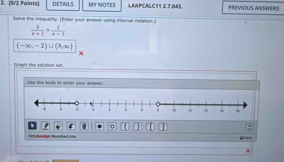 DETAILS MY NOTES LARPCALC11 2.7.043. PREVIOUS ANSWERS
Solve the inequality. (Enter your answer using interval notation.)
 2/x+2 > 1/x-3 
(-∈fty ,-2)∪ (8,∈fty )
Graph the solution set.
Use the tools to enter your answer.
。  ) 1 NO
so
We Assign NumberLine
Help