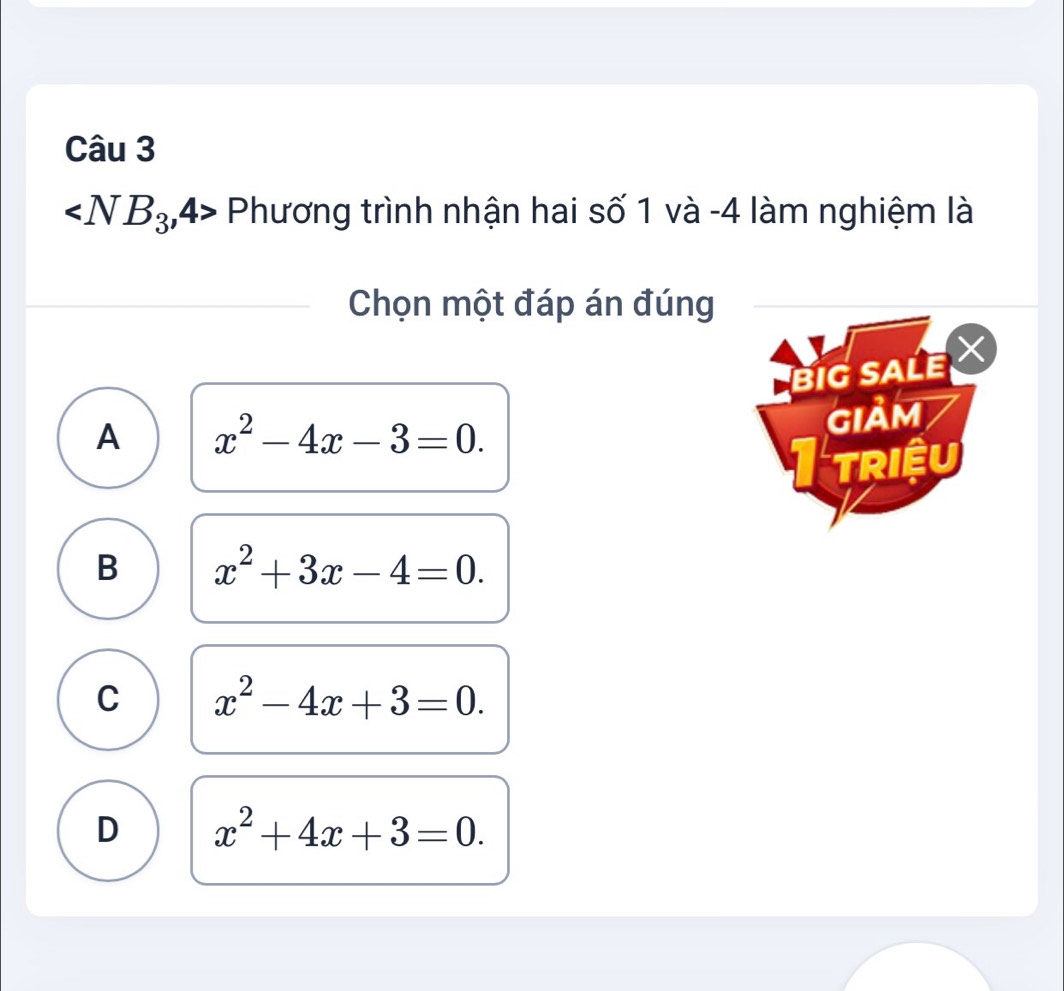 ∠ NB_3,4 Phương trình nhận hai số 1 và -4 làm nghiệm là
Chọn một đáp án đúng
BIG SALE
A x^2-4x-3=0. 
GIảM
I triệu
B x^2+3x-4=0.
C x^2-4x+3=0.
D x^2+4x+3=0.