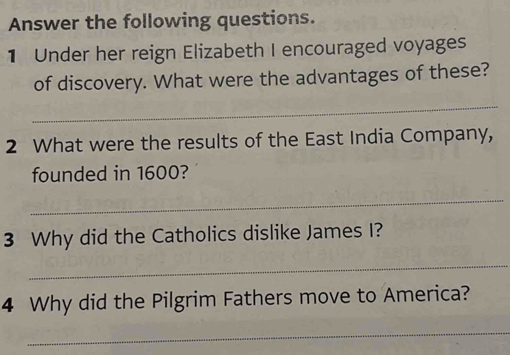 Answer the following questions. 
1 Under her reign Elizabeth I encouraged voyages 
of discovery. What were the advantages of these? 
_ 
2 What were the results of the East India Company, 
founded in 1600? 
_ 
3 Why did the Catholics dislike James I? 
_ 
4 Why did the Pilgrim Fathers move to America? 
_