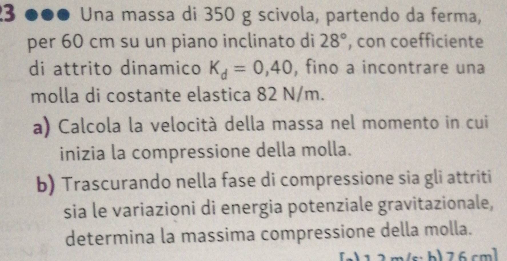 Una massa di 350 g scivola, partendo da ferma, 
per 60 cm su un piano inclinato di 28° , con coefficiente 
di attrito dinamico K_d=0,40 , fino a incontrare una 
molla di costante elastica 82 N/m. 
a) Calcola la velocità della massa nel momento in cui 
inizia la compressione della molla. 
b) Trascurando nella fase di compressione sia gli attriti 
sia le variazioni di energia potenziale gravitazionale, 
determina la massima compressione della molla. 
s:b) 76cml