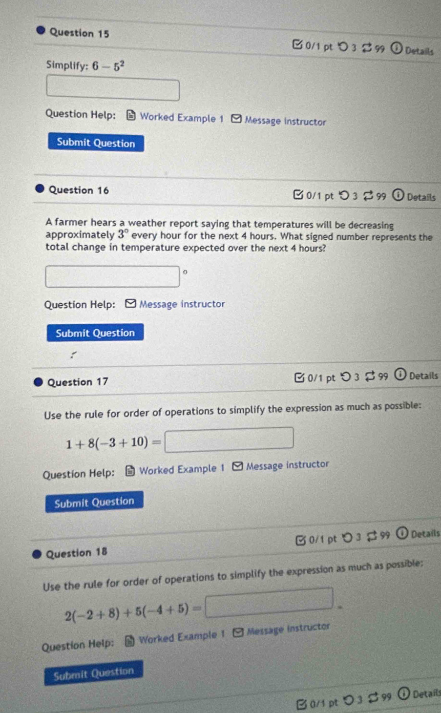 > 3 $ 99 Details 
Simplify: 6-5^2
Question Help: Worked Example 1 Message instructor 
Submit Question 
Question 16 0/1 pt つ 3 [ 99 Details 
A farmer hears a weather report saying that temperatures will be decreasing 
approximately 3° every hour for the next 4 hours. What signed number represents the 
total change in temperature expected over the next 4 hours? 
O 
Question Help: * Message instructor 
Submit Question 
Question 17 0/1 ptつ 3 $ 99 Details 
Use the rule for order of operations to simplify the expression as much as possible:
1+8(-3+10)=
Question Help: Worked Example 1 * Message instructor 
Submit Question 
Question 18 0/1pt 3 # 99 Details 
Use the rule for order of operations to simplify the expression as much as possible:
2(-2+8)+5(-4+5)=
Question Help: Worked Example 1 [ Message instructor 
Submit Question 
B0/1 pt つ3 $99 D Details