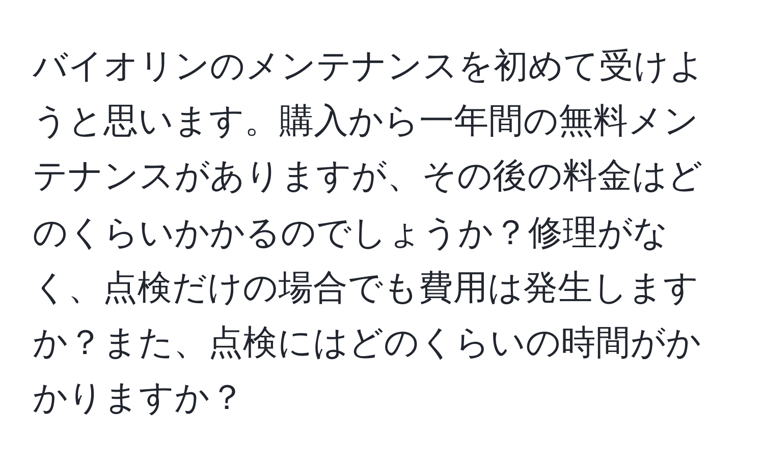 バイオリンのメンテナンスを初めて受けようと思います。購入から一年間の無料メンテナンスがありますが、その後の料金はどのくらいかかるのでしょうか？修理がなく、点検だけの場合でも費用は発生しますか？また、点検にはどのくらいの時間がかかりますか？