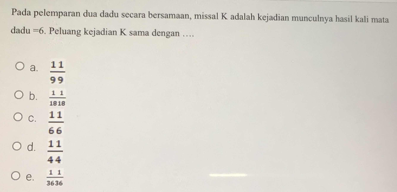 Pada pelemparan dua dadu secara bersamaan, missal K adalah kejadian munculnya hasil kali mata
dadu =6. Peluang kejadian K sama dengan ….
a.  11/99 
b.  11/1818 
C.  11/66 
d.  11/44 
e.  11/3636 