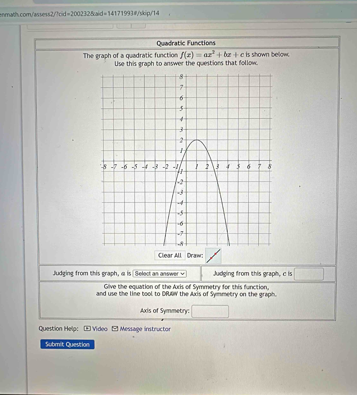 2/?C id =2002328kaid=14171993 #/skip/14 
Quadratic Functions 
The graph of a quadratic function f(x)=ax^2+bx+c is shown below. 
Use this graph to answer the questions that follow. 
Clear All Draw: 
Judging from this graph, a is Select an answer ≌ Judging from this graph, c is 
Give the equation of the Axis of Symmetry for this function, 
and use the line tool to DRAW the Axis of Symmetry on the graph. 
Axis of Symmetry: 
Question Help: Video Message instructor 
Submit Question