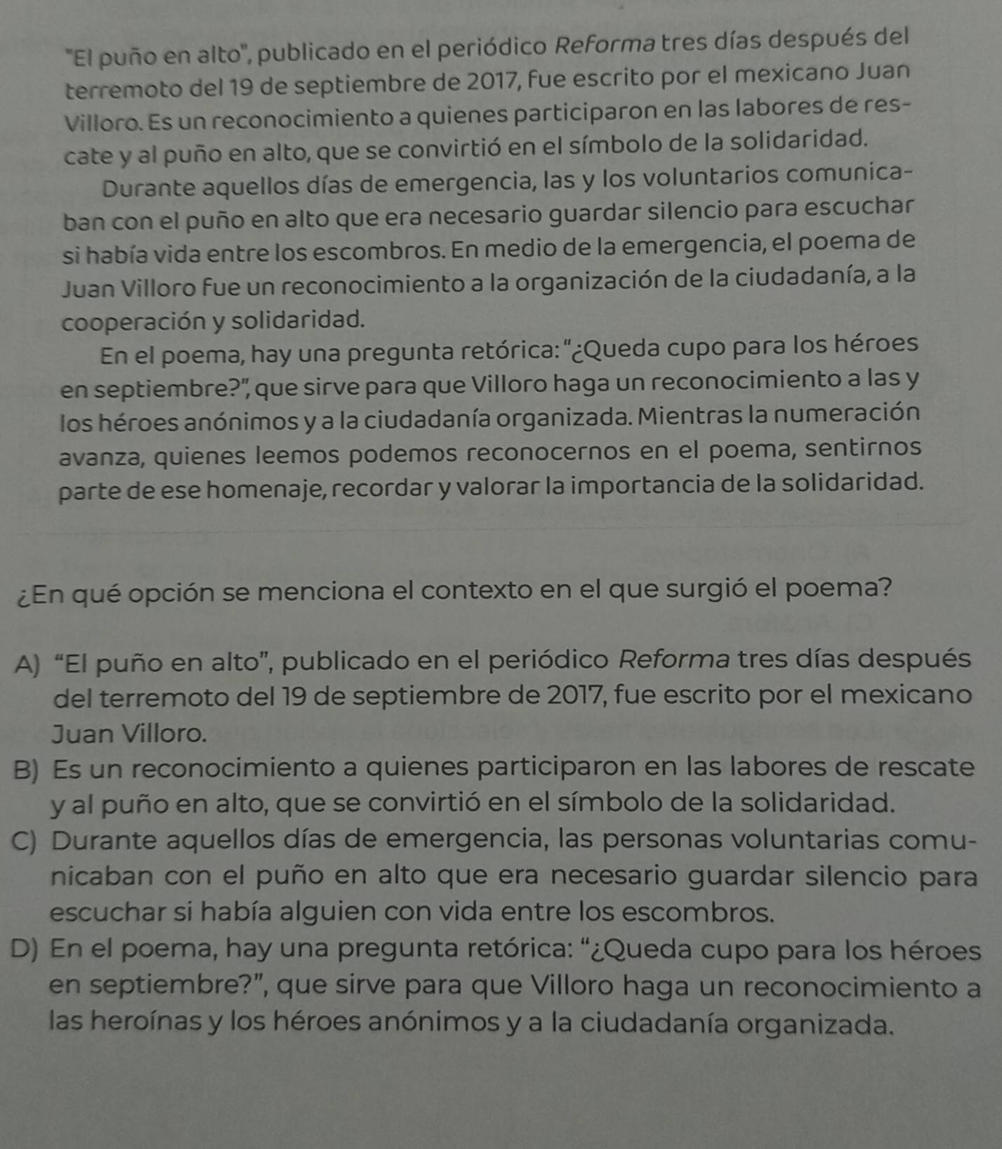 ''El puño en alto'', publicado en el periódico Reforma tres días después del
terremoto del 19 de septiembre de 2017, fue escrito por el mexicano Juan
Villoro. Es un reconocimiento a quienes participaron en las labores de res-
cate y al puño en alto, que se convirtió en el símbolo de la solidaridad.
Durante aquellos días de emergencia, las y los voluntarios comunica-
ban con el puño en alto que era necesario guardar silencio para escuchar
si había vida entre los escombros. En medio de la emergencia, el poema de
Juan Villoro fue un reconocimiento a la organización de la ciudadanía, a la
cooperación y solidaridad.
En el poema, hay una pregunta retórica: "¿Queda cupo para los héroes
en septiembre?" que sirve para que Villoro haga un reconocimiento a las y
los héroes anónimos y a la ciudadanía organizada. Mientras la numeración
avanza, quienes leemos podemos reconocernos en el poema, sentirnos
parte de ese homenaje, recordar y valorar la importancia de la solidaridad.
¿En qué opción se menciona el contexto en el que surgió el poema?
A) “El puño en alto”, publicado en el periódico Reforma tres días después
del terremoto del 19 de septiembre de 2017, fue escrito por el mexicano
Juan Villoro.
B) Es un reconocimiento a quienes participaron en las labores de rescate
y al puño en alto, que se convirtió en el símbolo de la solidaridad.
C) Durante aquellos días de emergencia, las personas voluntarias comu-
nicaban con el puño en alto que era necesario guardar silencio para
escuchar si había alguien con vida entre los escombros.
D) En el poema, hay una pregunta retórica: “¿Queda cupo para los héroes
en septiembre?", que sirve para que Villoro haga un reconocimiento a
las heroínas y los héroes anónimos y a la ciudadanía organizada.