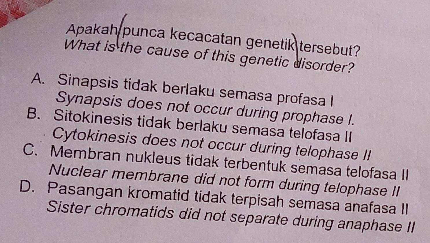 Apakah punca kecacatan genetik tersebut?
What is the cause of this genetic disorder?
A. Sinapsis tidak berlaku semasa profasa I
Synapsis does not occur during prophase I.
B. Sitokinesis tidak berlaku semasa telofasa II
Cytokinesis does not occur during telophase II
C. Membran nukleus tidak terbentuk semasa telofasa II
Nuclear membrane did not form during telophase II
D. Pasangan kromatid tidak terpisah semasa anafasa II
Sister chromatids did not separate during anaphase II