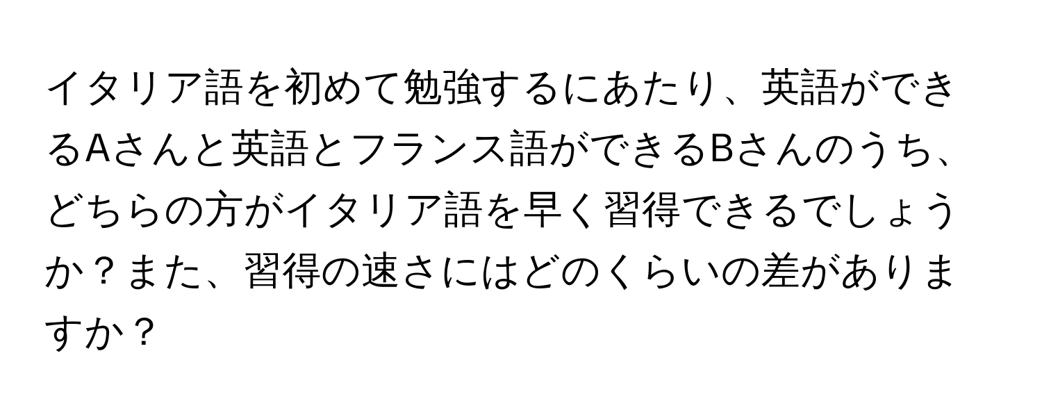 イタリア語を初めて勉強するにあたり、英語ができるAさんと英語とフランス語ができるBさんのうち、どちらの方がイタリア語を早く習得できるでしょうか？また、習得の速さにはどのくらいの差がありますか？
