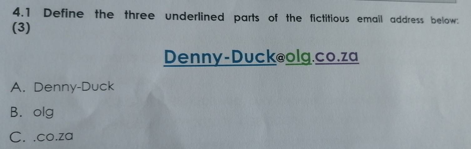 4.1 Define the three underlined parts of the fictitious email address below:
(3)
Denny-Duck@olg.co.za
A. Denny-Duck
B. olg
C. .co.za