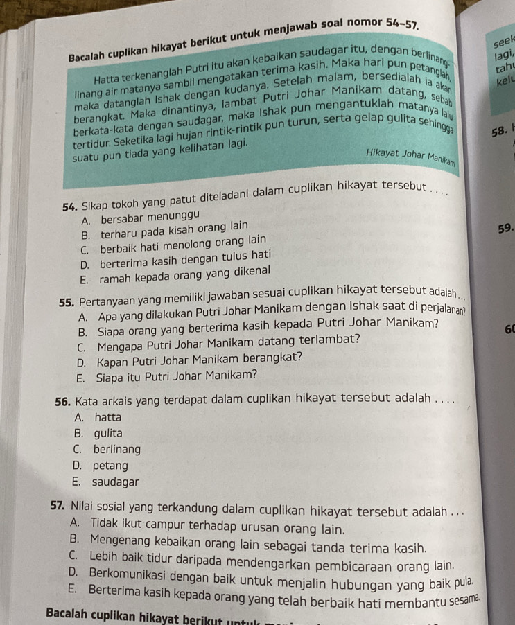 Bacalah cuplikan hikayat berikut untuk menjawab soal nomor 54-57
seek
Hatta terkenanglah Putri itu akan kebaikan saudagar itu, dengan berlinang
lagi,
linang air matanya sambil mengatakan terima kasih. Maka hari pun petanglah
tah
kelt
maka datanglah Ishak dengan kudanya. Setelah malam, bersedialah ia akan
berangkat. Maka dinantinya, lambat Putri Johar Manikam datang, sebab
berkata-kata dengan saudagar, maka Ishak pun mengantuklah matanya lalu
tertidur. Seketika lagi hujan rintik-rintik pun turun, serta gelap gulita sehingga 58.
suatu pun tiada yang kelihatan lagi.
Hikayat Johar Manikam
54. Sikap tokoh yang patut diteladani dalam cuplikan hikayat tersebut .  . .
A. bersabar menunggu
B. terharu pada kisah orang lain
C. berbaik hati menolong orang lain 59.
D. berterima kasih dengan tulus hati
E. ramah kepada orang yang dikenal
55. Pertanyaan yang memiliki jawaban sesuai cuplikan hikayat tersebut adalah
A. Apa yang dilakukan Putri Johar Manikam dengan Ishak saat di perjalanan?
B. Siapa orang yang berterima kasih kepada Putri Johar Manikam? 6
C. Mengapa Putri Johar Manikam datang terlambat?
D. Kapan Putri Johar Manikam berangkat?
E. Siapa itu Putri Johar Manikam?
56. Kata arkais yang terdapat dalam cuplikan hikayat tersebut adalah . . . .
A. hatta
B. gulita
C. berlinang
D. petang
E. saudagar
57. Nilai sosial yang terkandung dalam cuplikan hikayat tersebut adalah . . .
A. Tidak ikut campur terhadap urusan orang lain.
B. Mengenang kebaikan orang lain sebagai tanda terima kasih.
C. Lebih baik tidur daripada mendengarkan pembicaraan orang lain.
D. Berkomunikasi dengan baik untuk menjalin hubungan yang baik pula
E. Berterima kasih kepada orang yang telah berbaik hati membantu sesama
Bacalah cuplikan hikayat berik    un tl